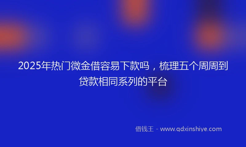 2025年热门微金借容易下款吗，梳理五个周周到贷款相同系列的平台