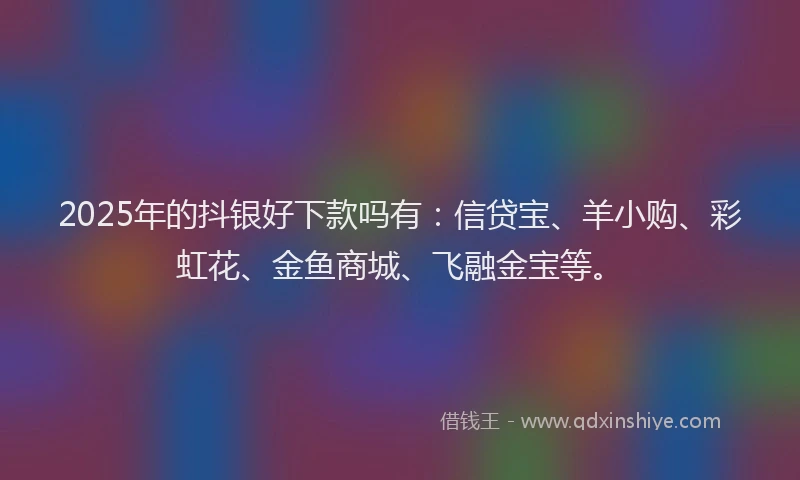 2025年的抖银好下款吗有：信贷宝、羊小购、彩虹花、金鱼商城、飞融金宝等。