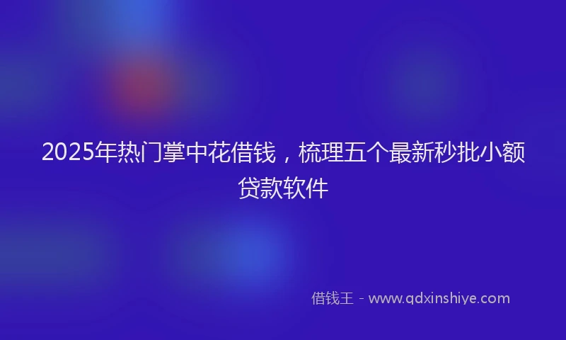 2025年热门掌中花借钱，梳理五个最新秒批小额贷款软件