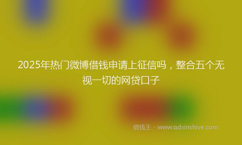 2025年热门微博借钱申请上征信吗，整合五个无视一切的网贷口子
