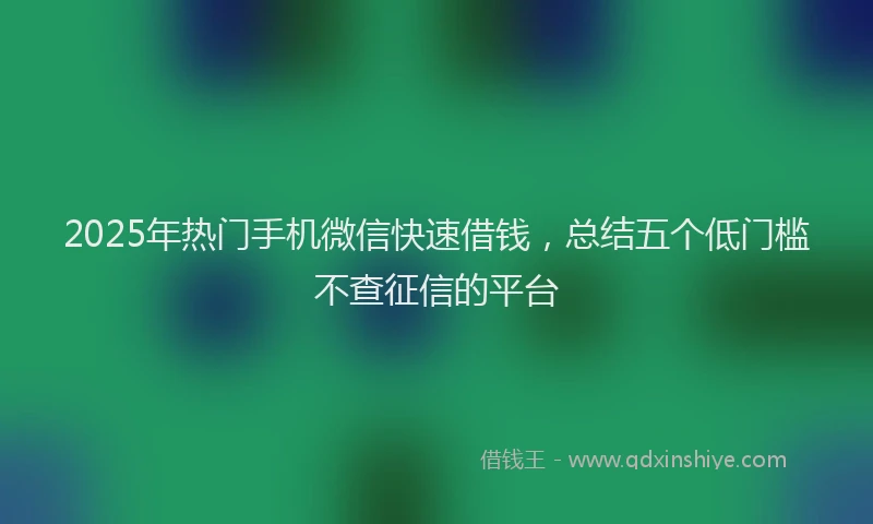 2025年热门手机微信快速借钱，总结五个低门槛不查征信的平台