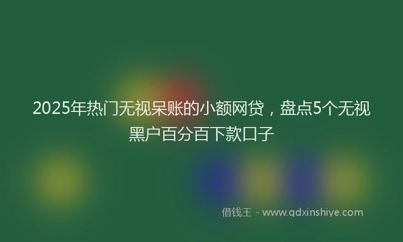 2025年热门无视呆账的小额网贷，盘点5个无视黑户百分百下款口子