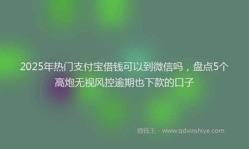 2025年热门支付宝借钱可以到微信吗，盘点5个高炮无视风控逾期也下款的口子