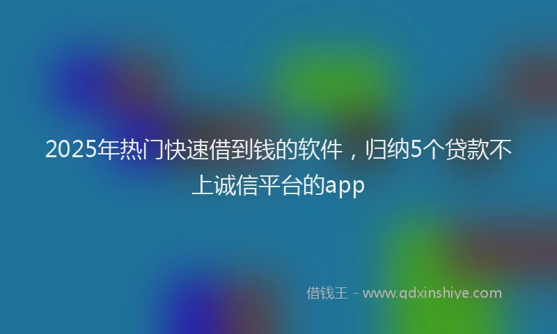 2025年热门快速借到钱的软件，归纳5个贷款不上诚信平台的app