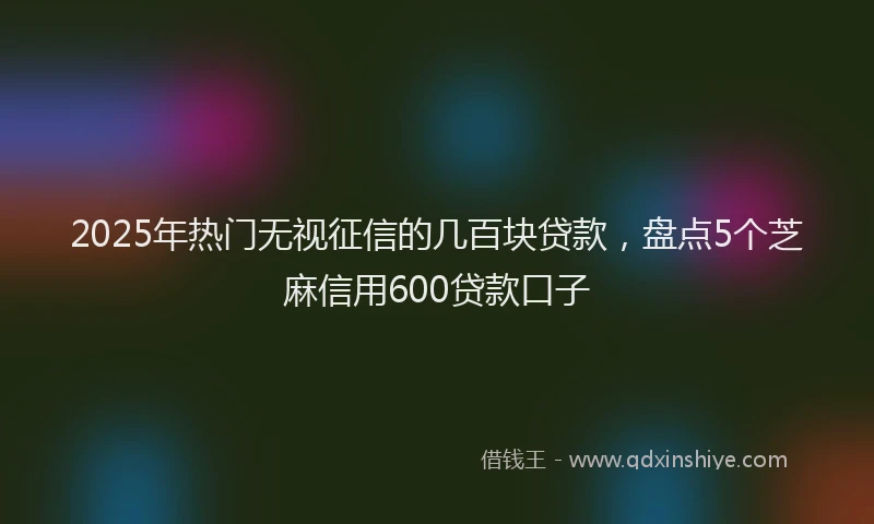 2025年热门无视征信的几百块贷款，盘点5个芝麻信用600贷款口子