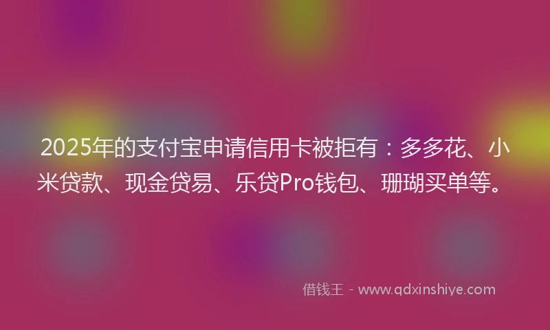 2025年的支付宝申请信用卡被拒有：多多花、小米贷款、现金贷易、乐贷Pro钱包、珊瑚买单等。