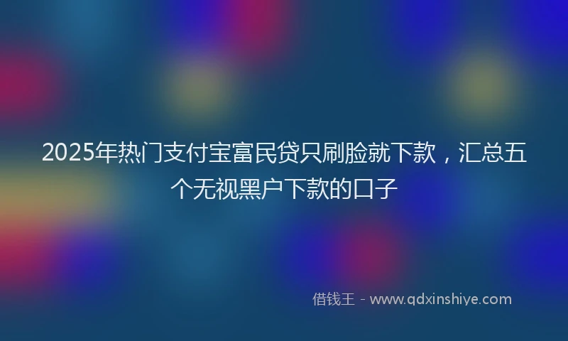 2025年热门支付宝富民贷只刷脸就下款，汇总五个无视黑户下款的口子