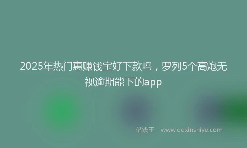 2025年热门惠赚钱宝好下款吗，罗列5个高炮无视逾期能下的app