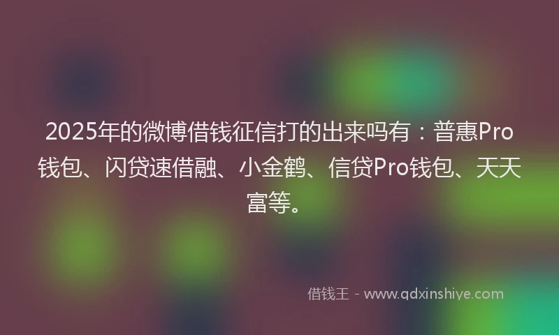 2025年的微博借钱征信打的出来吗有：普惠Pro钱包、闪贷速借融、小金鹤、信贷Pro钱包、天天富等。