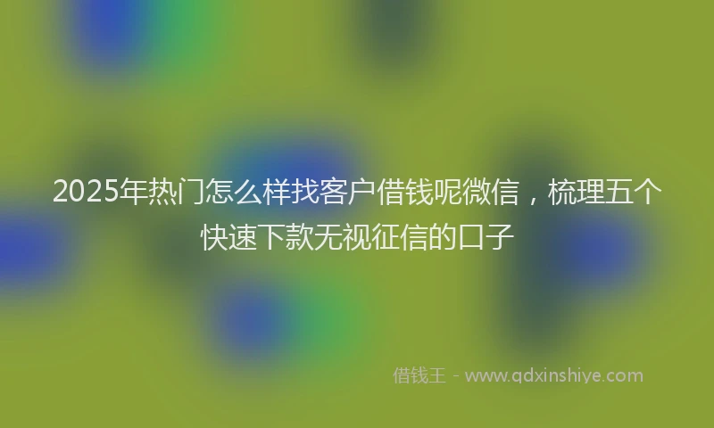 2025年热门怎么样找客户借钱呢微信，梳理五个快速下款无视征信的口子