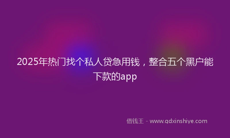 2025年热门找个私人贷急用钱，整合五个黑户能下款的app