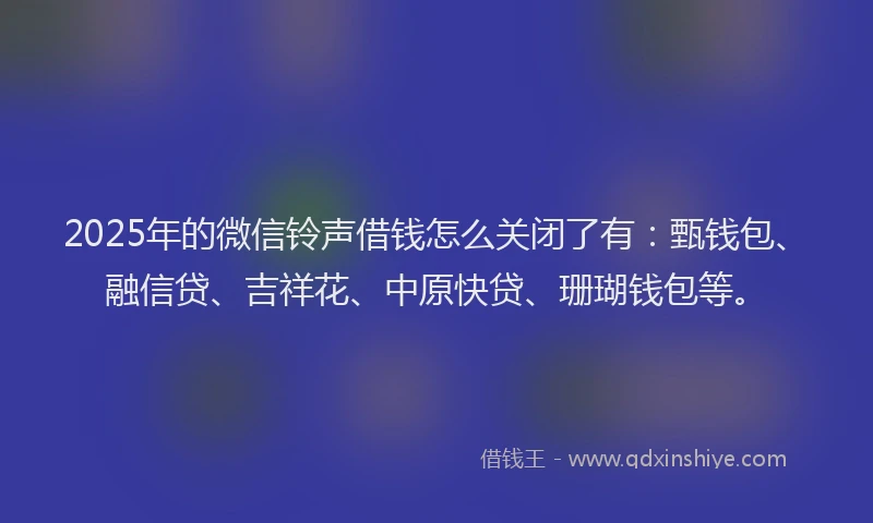 2025年的微信铃声借钱怎么关闭了有：甄钱包、融信贷、吉祥花、中原快贷、珊瑚钱包等。
