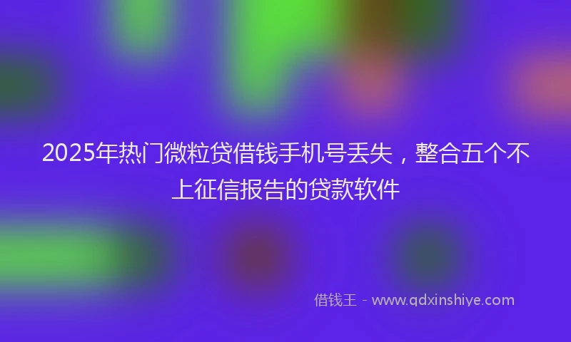 2025年热门微粒贷借钱手机号丢失，整合五个不上征信报告的贷款软件