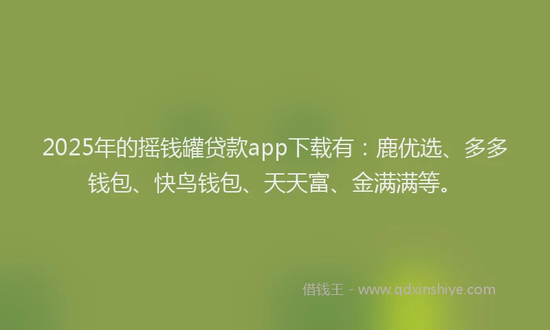 2025年的摇钱罐贷款app下载有：鹿优选、多多钱包、快鸟钱包、天天富、金满满等。