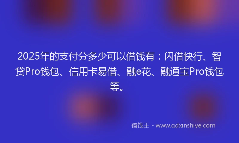 2025年的支付分多少可以借钱有：闪借快行、智贷Pro钱包、信用卡易借、融e花、融通宝Pro钱包等。