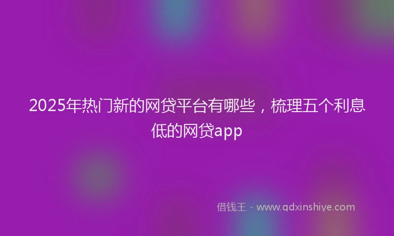 2025年热门新的网贷平台有哪些，梳理五个利息低的网贷app