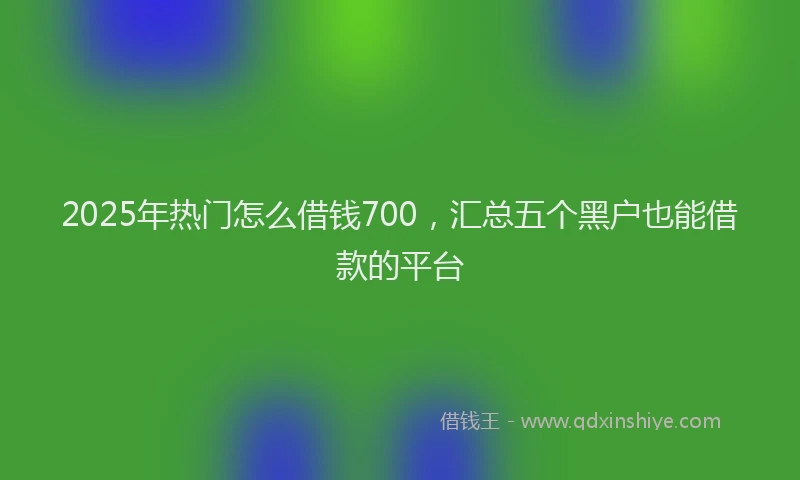 2025年热门怎么借钱700，汇总五个黑户也能借款的平台