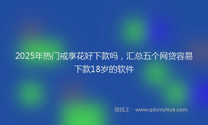 2025年热门戒享花好下款吗，汇总五个网贷容易下款18岁的软件
