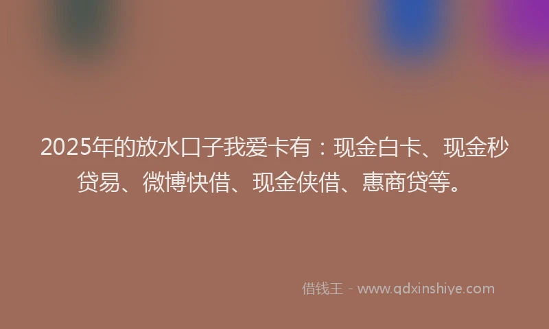 2025年的放水口子我爱卡有：现金白卡、现金秒贷易、微博快借、现金侠借、惠商贷等。