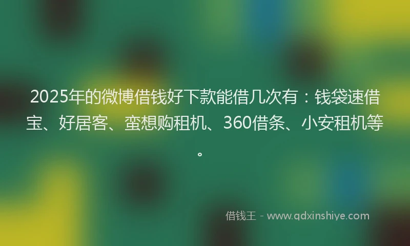 2025年的微博借钱好下款能借几次有：钱袋速借宝、好居客、蛮想购租机、360借条、小安租机等。