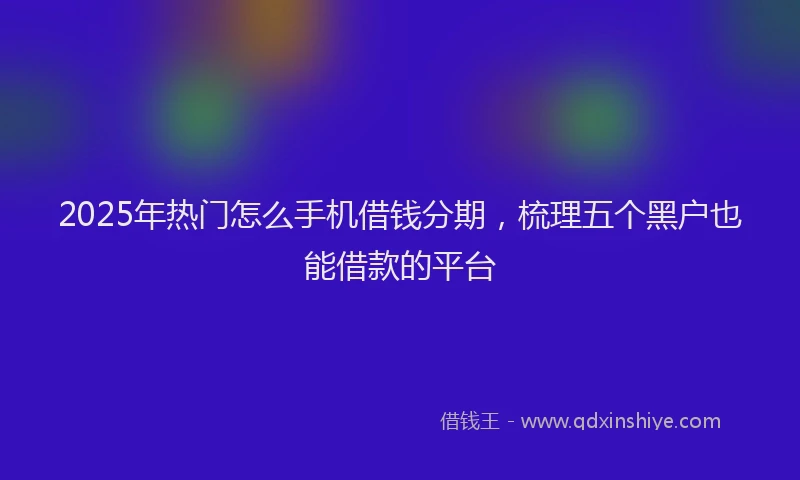 2025年热门怎么手机借钱分期，梳理五个黑户也能借款的平台