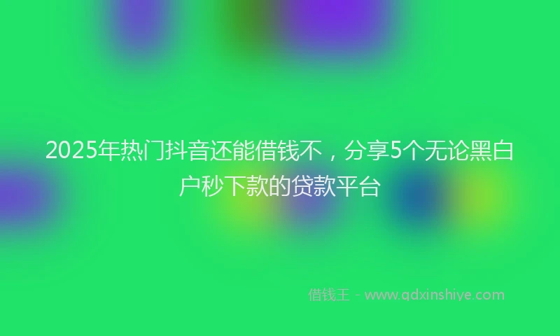 2025年热门抖音还能借钱不，分享5个无论黑白户秒下款的贷款平台