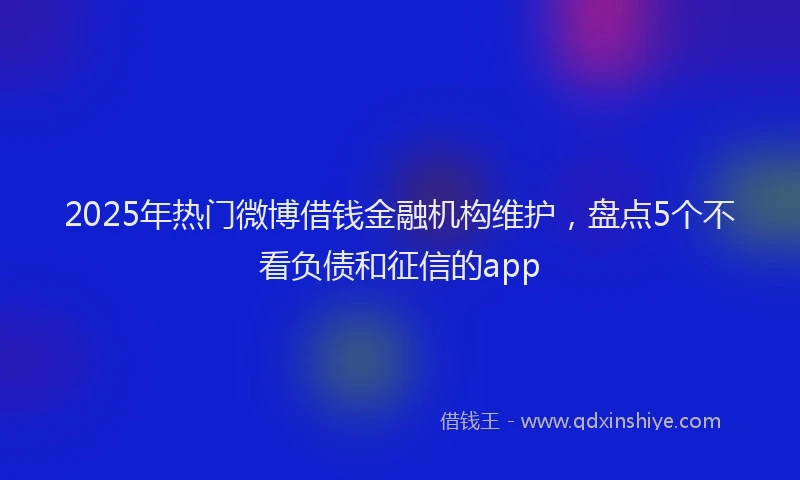 2025年热门微博借钱金融机构维护，盘点5个不看负债和征信的app