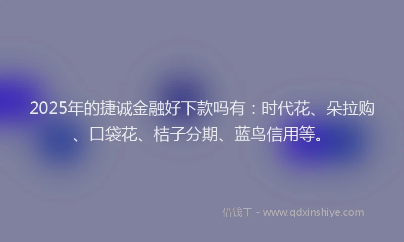 2025年的捷诚金融好下款吗有：时代花、朵拉购、口袋花、桔子分期、蓝鸟信用等。