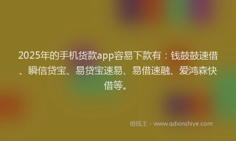 2025年的手机货款app容易下款有：钱鼓鼓速借、瞬信贷宝、易贷宝速易、易借速融、爱鸿森快借等。
