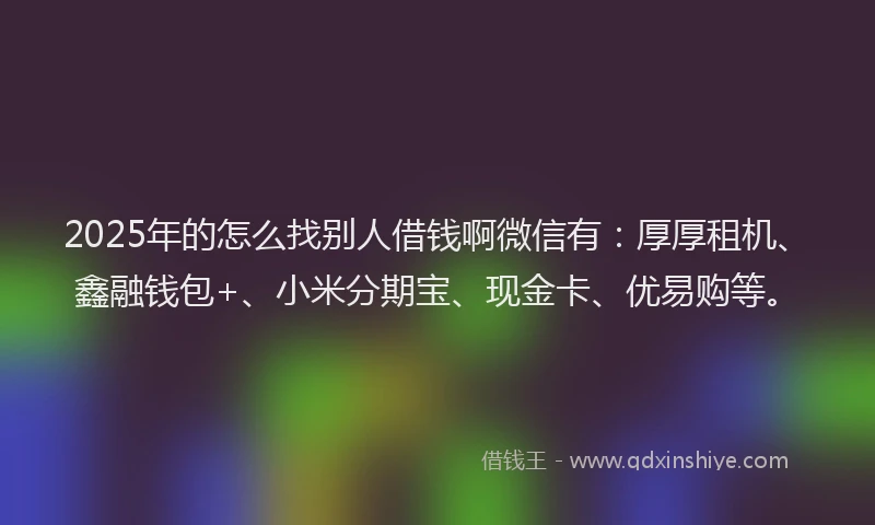 2025年的怎么找别人借钱啊微信有：厚厚租机、鑫融钱包+、小米分期宝、现金卡、优易购等。