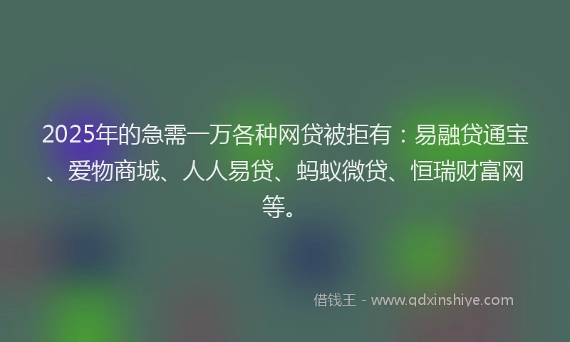 2025年的急需一万各种网贷被拒有：易融贷通宝、爱物商城、人人易贷、蚂蚁微贷、恒瑞财富网等。