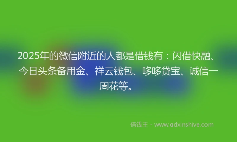 2025年的微信附近的人都是借钱有：闪借快融、今日头条备用金、祥云钱包、哆哆贷宝、诚信一周花等。