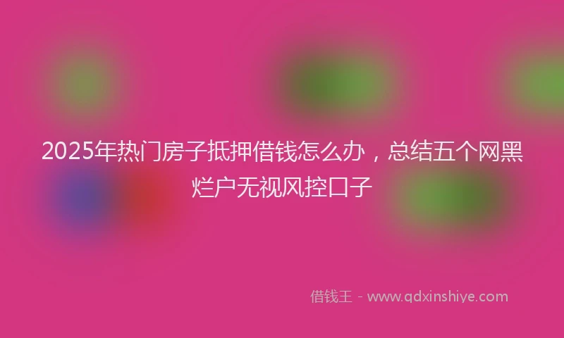 2025年热门房子抵押借钱怎么办，总结五个网黑烂户无视风控口子