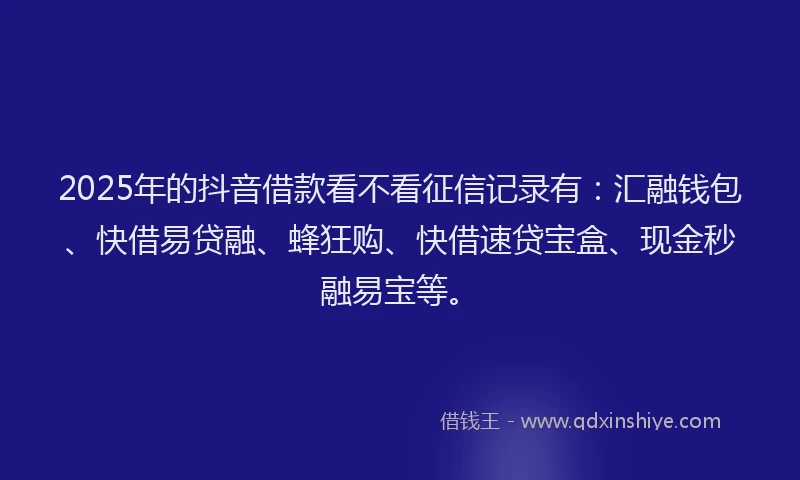 2025年的抖音借款看不看征信记录有：汇融钱包、快借易贷融、蜂狂购、快借速贷宝盒、现金秒融易宝等。