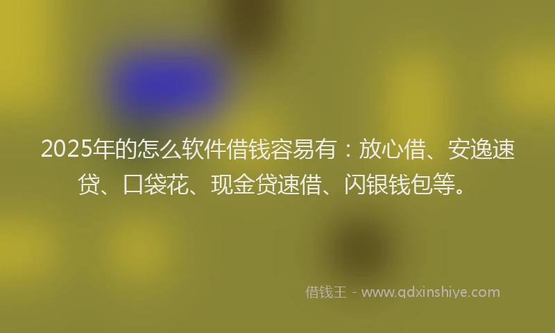 2025年的怎么软件借钱容易有：放心借、安逸速贷、口袋花、现金贷速借、闪银钱包等。