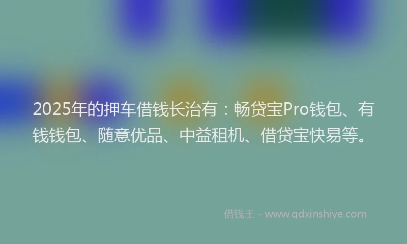 2025年的押车借钱长治有：畅贷宝Pro钱包、有钱钱包、随意优品、中益租机、借贷宝快易等。