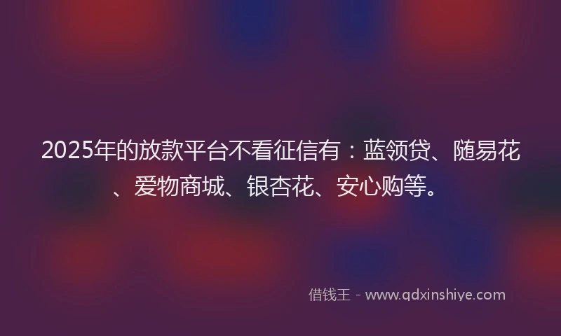 2025年的放款平台不看征信有：蓝领贷、随易花、爱物商城、银杏花、安心购等。