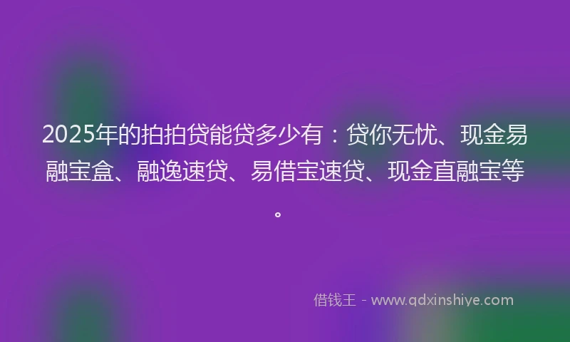 2025年的拍拍贷能贷多少有：贷你无忧、现金易融宝盒、融逸速贷、易借宝速贷、现金直融宝等。