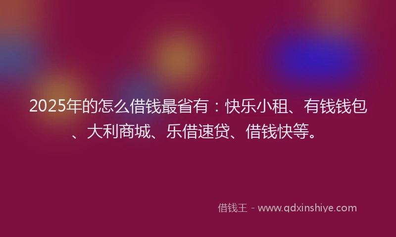 2025年的怎么借钱最省有：快乐小租、有钱钱包、大利商城、乐借速贷、借钱快等。