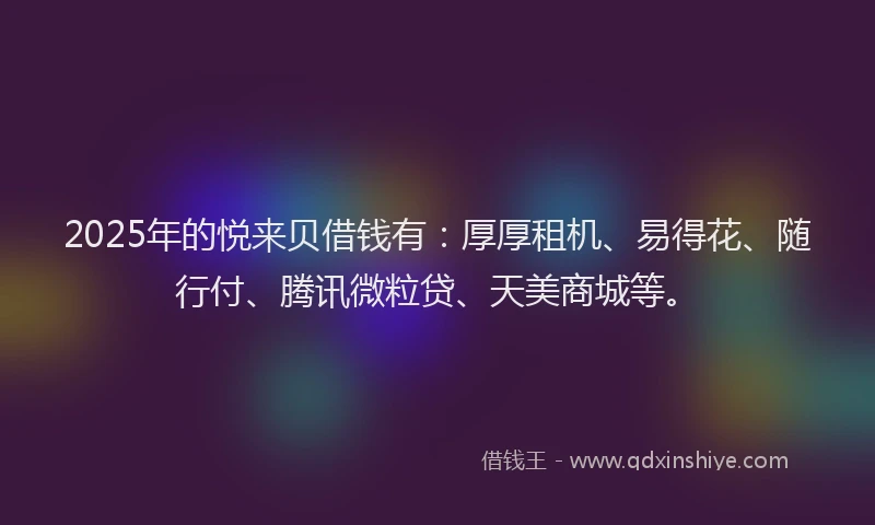 2025年的悦来贝借钱有：厚厚租机、易得花、随行付、腾讯微粒贷、天美商城等。