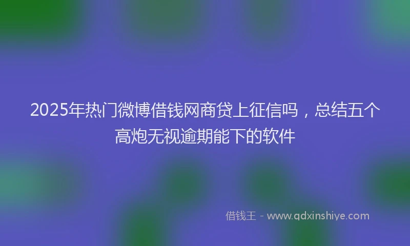 2025年热门微博借钱网商贷上征信吗，总结五个高炮无视逾期能下的软件