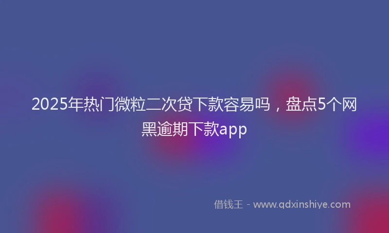 2025年热门微粒二次贷下款容易吗，盘点5个网黑逾期下款app