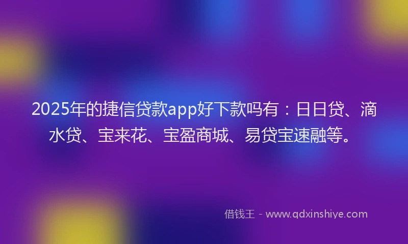 2025年的捷信贷款app好下款吗有：日日贷、滴水贷、宝来花、宝盈商城、易贷宝速融等。
