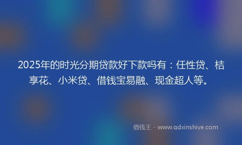 2025年的时光分期贷款好下款吗有：任性贷、桔享花、小米贷、借钱宝易融、现金超人等。