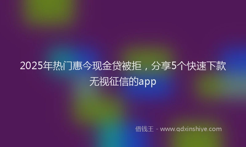 2025年热门惠今现金贷被拒，分享5个快速下款无视征信的app