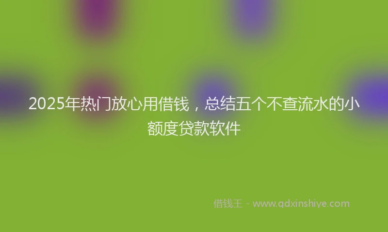 2025年热门放心用借钱，总结五个不查流水的小额度贷款软件