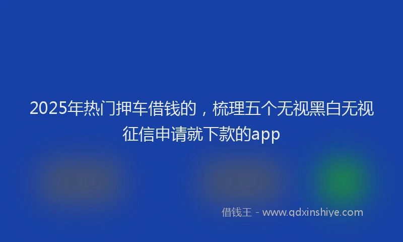 2025年热门押车借钱的，梳理五个无视黑白无视征信申请就下款的app