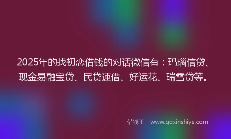 2025年的找初恋借钱的对话微信有：玛瑙信贷、现金易融宝贷、民贷速借、好运花、瑞雪贷等。