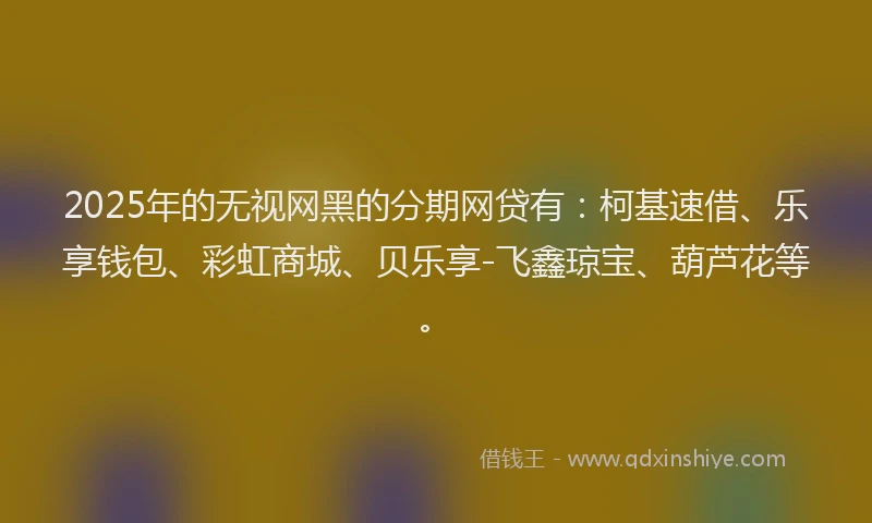 2025年的无视网黑的分期网贷有：柯基速借、乐享钱包、彩虹商城、贝乐享-飞鑫琼宝、葫芦花等。