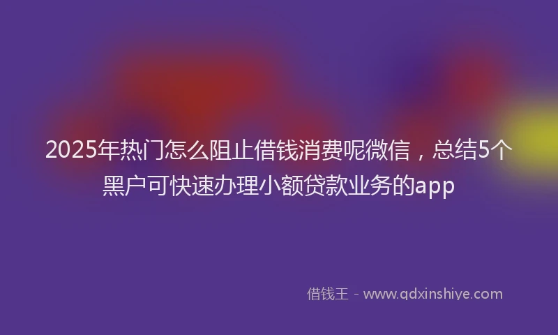 2025年热门怎么阻止借钱消费呢微信，总结5个黑户可快速办理小额贷款业务的app